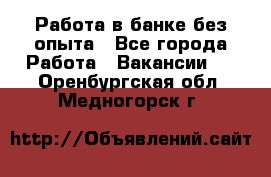 Работа в банке без опыта - Все города Работа » Вакансии   . Оренбургская обл.,Медногорск г.